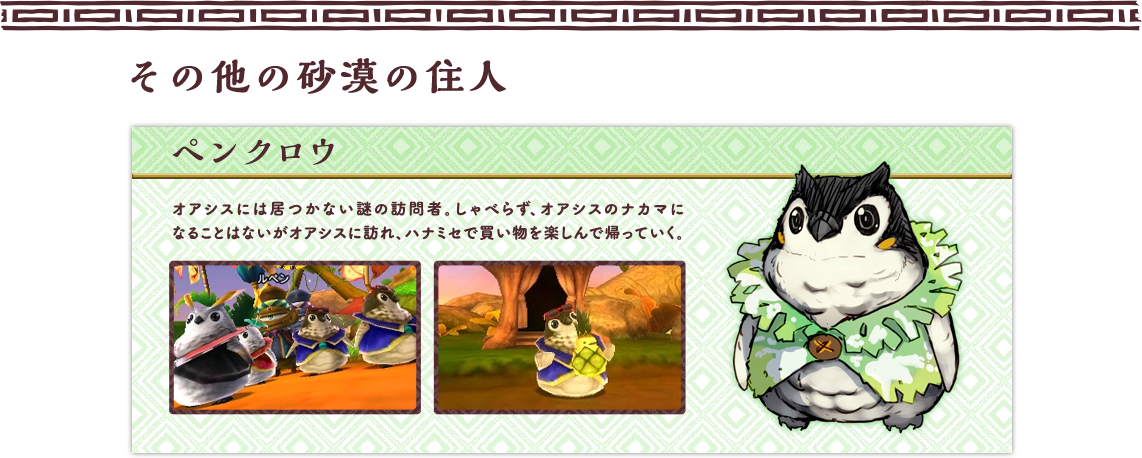 その他の砂漠の住人 ペンクロウ オアシスには居つかない謎の訪問者。しゃべらず、オアシスのナカマになることはないがオアシスに訪れ、ハナミセで買い物を楽しんで帰っていく。