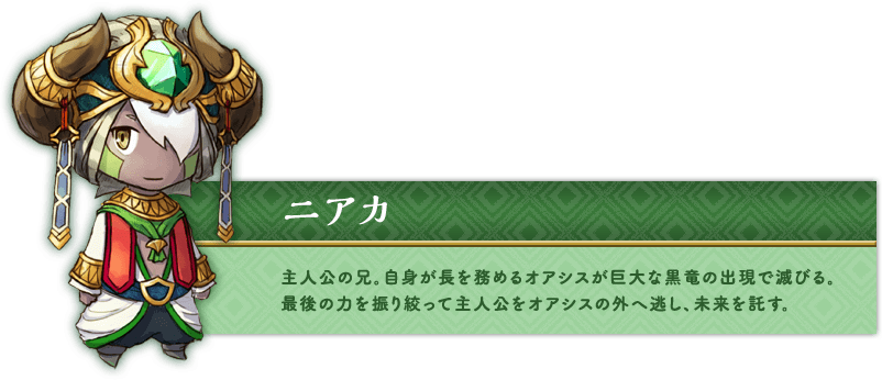 ニアカ 主人公の兄。自身が長を務めるオアシスが巨大な黒竜の出現で滅びる。最後の力を振り絞って主人公をオアシスの外へ逃し、未来を託す。