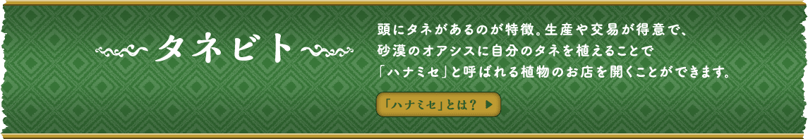 タネビト 頭にタネがあるのが特徴。生産や交易が得意で、砂漠のオアシスに自分のタネを植えることで「ハナミセ」と呼ばれる植物のお店を開くことができます。