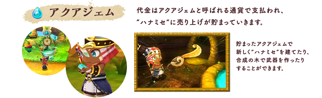 アクアジェム 代金はアクアジェムと呼ばれる通貨で支払われ、“ハナミセ”に売り上げが貯まっていきます。貯まったアクアジェムで新しく”ハナミセ”を建てたり、合成の木で武器を作ったりすることができます。