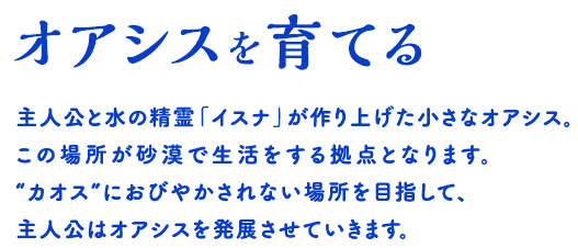 オアシスを育てる 主人公と水の精霊「イスナ」が作り上げた小さなオアシス。この場所が砂漠で生活をする拠点となります。“カオス”におびやかされない場所を目指して、主人公はオアシスを発展させていきます。