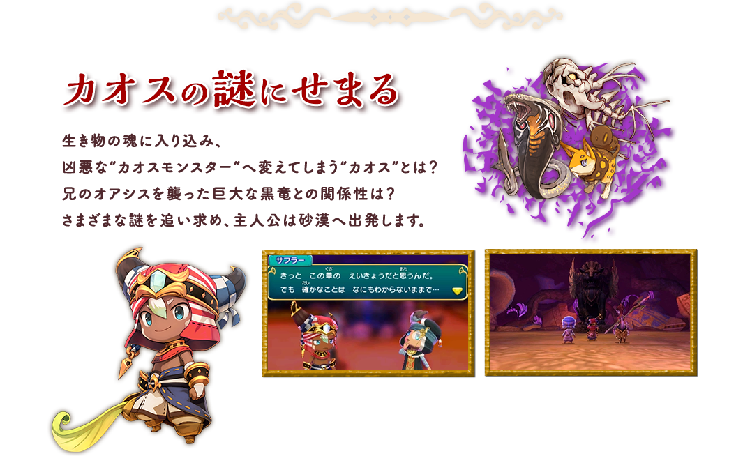 カオスの謎にせまる 生き物の魂に入り込み、凶悪な”カオスモンスター”へ変えてしまう”カオス”とは？兄のオアシスを襲った巨大な黒竜との関係性は？さまざまな謎を追い求め、主人公は砂漠へ出発します。