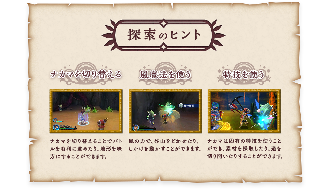 探索のヒント 「ナカマを切り替える」ナカマを切り替える事でバトルや地形を有利に進めるようになります。「風魔法を使う」風の力で、砂山をどかせたり、しかけを動かすことができます。「特技を使う」ナカマは固有の特技を使うことができ、素材を採取したり、道を切り開いたりすることができます。