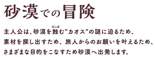 砂漠での冒険 主人公は、砂漠を蝕（むしば）む“カオス”の謎に迫るため、素材を探し出すため、旅人からのお願いを叶えるため、さまざまな目的をこなすため砂漠へ出発します。