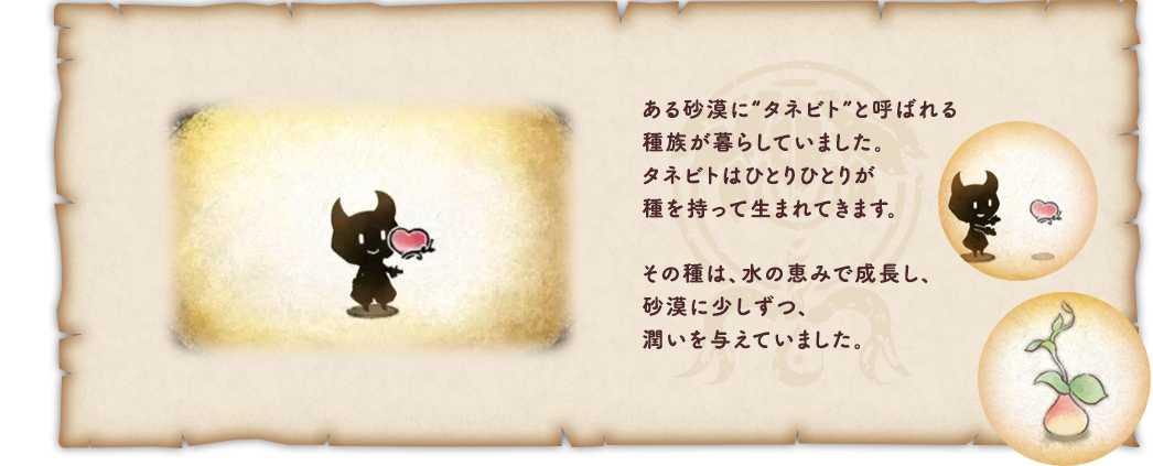 ある砂漠に“タネビト”と呼ばれる種族が暮らしていました。タネビトはひとりひとりが種を持って生まれてきます。その種は、水の恵みで成長し、砂漠に少しずつ、潤いを与えていました。