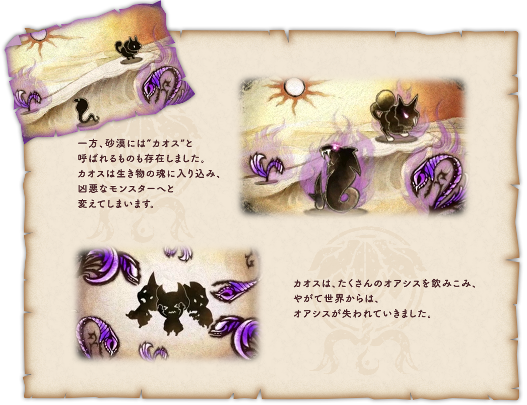 一方、砂漠には“カオス”と呼ばれるものも存在しました。カオスは生き物の魂に入り込み、凶悪なモンスターへと変えてしまいます。カオスは、たくさんのオアシスを飲みこみ、やがて世界からは、オアシスが失われていきました。