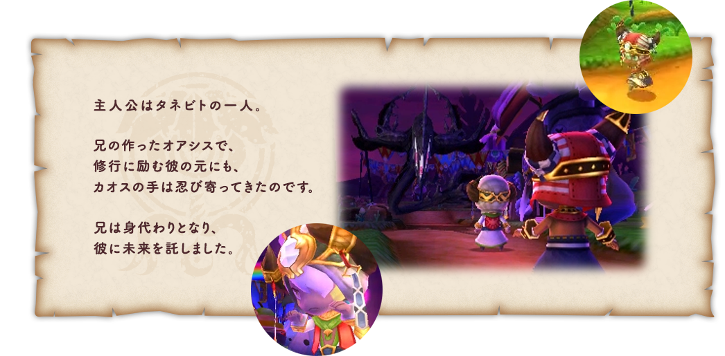 主人公はタネビトの一人。兄の作ったオアシスで、修行に励む彼の元にも、カオスの手は忍び寄ってきたのです。兄は身代わりとなり、彼に未来を託しました。