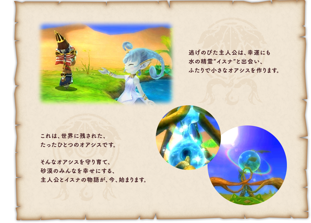 逃げのびた主人公は、幸運にも水の精霊“イスナ”と出会い、ふたりで小さなオアシスを作ります。これは、世界に残された、たったひとつのオアシスです。そんなオアシスを守り育て、砂漠のみんなを幸せにする、主人公とイスナの物語が、今、始まります。