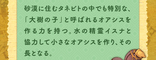 砂漠に住むタネビトの中でも特別な、「大樹の子」と呼ばれるオアシスを作る力を持つ。水の精霊イスナと協力して小さなオアシスを作り、その長となる。