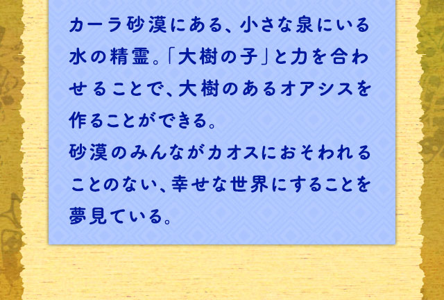 カーラ砂漠にある、小さな泉にいる水の精霊。「大樹の子」と力を合わせることで、大樹のあるオアシスを作ることができる。砂漠のみんながカオスにおそわれることのない、幸せな世界にすることを夢見ている。