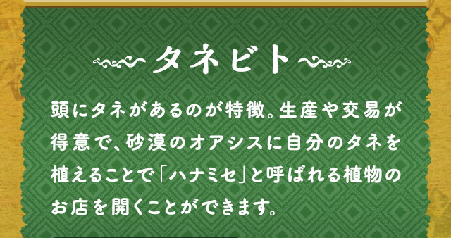 タネビト 頭にタネがあるのが特徴。生産や交易が得意で、砂漠のオアシスに自分のタネを植えることで「ハナミセ」と呼ばれる植物のお店を開くことができます。