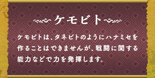 ケモビト ケモビトは、タネビトのようにハナミセを作ることはできませんが、戦闘に関する能力などで力を発揮します。