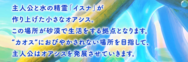 主人公と水の精霊「イスナ」が作り上げた小さなオアシス。この場所が砂漠で生活をする拠点となります。“カオス”におびやかされない場所を目指して、主人公はオアシスを発展させていきます。