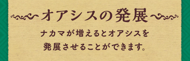 オアシスの発展 ナカマが増えるとオアシスを発展させることができます。