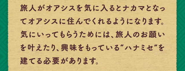 旅人がオアシスを気に入るとナカマとなってオアシスに住んでくれるようになります。気にいってもらうためには、旅人のお願いを叶えたり、興味をもっている“ハナミセ”を建てる必要があります。