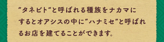 “タネビト”と呼ばれる種族をナカマにするとオアシスの中に“ハナミセ”と呼ばれるお店を建てることができます。