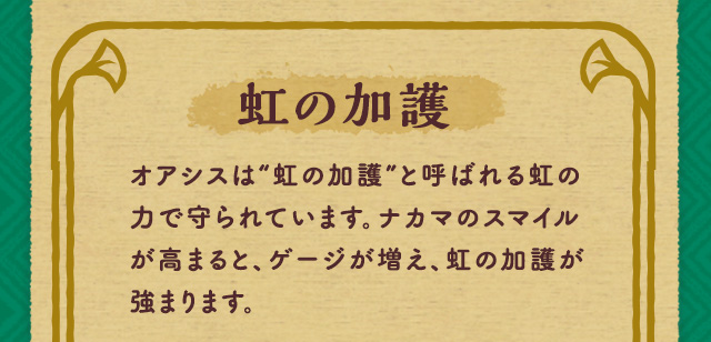虹の加護 オアシスは“虹の加護”と呼ばれる虹の力で守られています。ナカマのスマイルが高まると、ゲージが増え、虹の加護が強まります。