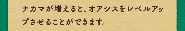ナカマが増えると、オアシスをレベルアップさせることができます。