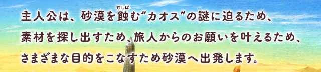 主人公は、砂漠を蝕（むしば）む“カオス”の謎に迫るため、素材を探し出すため、旅人からのお願いを叶えるため、さまざまな目的をこなすため砂漠へ出発します。