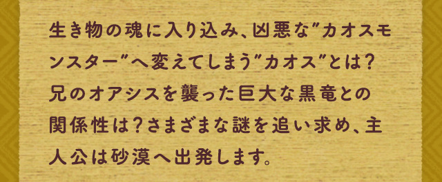 生き物の魂に入り込み、凶悪な”カオスモンスター”へ変えてしまう”カオス”とは？兄のオアシスを襲った巨大な黒竜との関係性は？さまざまな謎を追い求め、主人公は砂漠へ出発します。