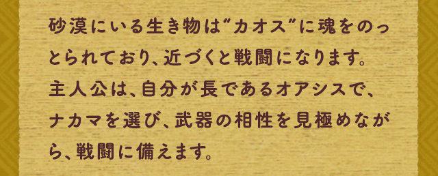 砂漠にいる生き物は“カオス”に魂をのっとられており、近づくと戦闘になります。主人公は、自分が長であるオアシスで、ナカマを選び、武器の相性を見極めながら、戦闘に備えます。