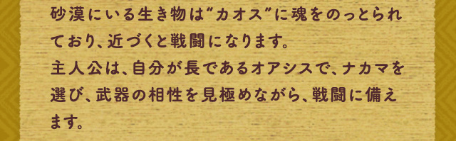 砂漠にいる生き物は“カオス”に魂をのっとられており、近づくと戦闘になります。主人公は、自分が長であるオアシスで、ナカマを選び、武器の相性を見極めながら、戦闘に備えます。