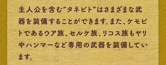 主人公を含む”タネビト”はさまざまな武器を装備することができます。また、ケモビトであるウア族、セルケ族、リコス族もヤリやハンマーなど専用の武器を装備しています。