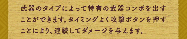 武器のタイプによって特有の武器コンボを出すことができます。タイミングよく攻撃ボタンを押すことにより、連続してダメージを与えます。