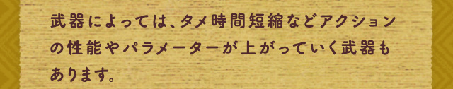 武器によっては、タメ時間短縮などアクションの性能やパラメーターが上がっていく武器もあります。