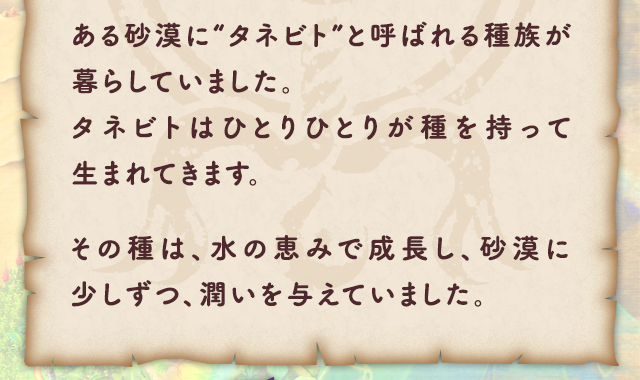 ある砂漠に“タネビト”と呼ばれる種族が暮らしていました。タネビトはひとりひとりが種を持って生まれてきます。その種は、水の恵みで成長し、砂漠に少しずつ、潤いを与えていました。