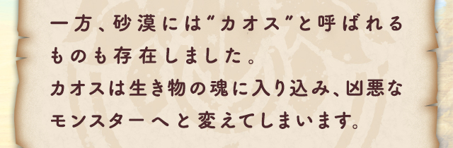 一方、砂漠には“カオス”と呼ばれるものも存在しました。カオスは生き物の魂に入り込み、凶悪なモンスターへと変えてしまいます。