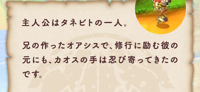 主人公はタネビトの一人。兄の作ったオアシスで、修行に励む彼の元にも、カオスの手は忍び寄ってきたのです。