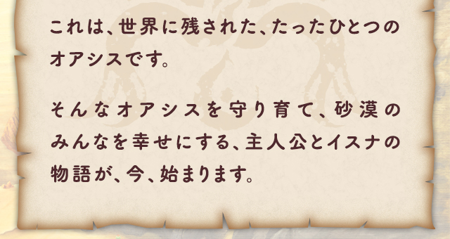 これは、世界に残された、たったひとつのオアシスです。そんなオアシスを守り育て、砂漠のみんなを幸せにする、主人公とイスナの物語が、今、始まります。