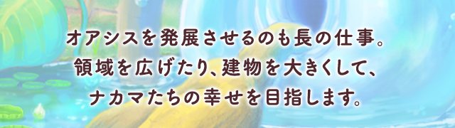 オアシスを発展させるのも長の仕事。領域を広げたり、建物を大きくして、ナカマたちの幸せを目指します。