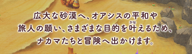 広大な砂漠へ、オアシスの平和や旅人の願い、さまざまな目的を叶(かな)えるため、ナカマたちと冒険へ出かけます。