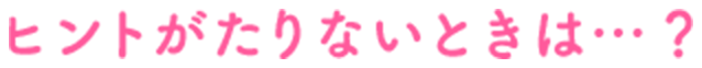 ヒントがたりないときは…？！