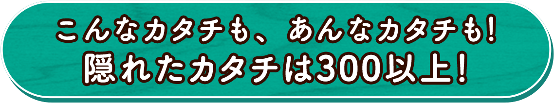こんなカタチも、あんなカタチも！隠れたカタチは300以上！