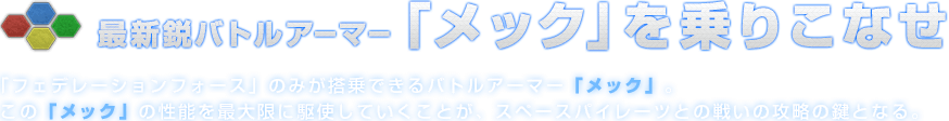 最新鋭バトルアーマー「メック」を乗りこなせ 「フェデレーションフォース」のみが搭乗できるバトルアーマー「メック」。この「メック」の性能を最大限に駆使していくことが、スペースパイレーツとの戦いの攻略の鍵となる。