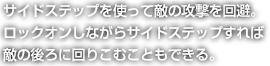 サイドステップを使って敵の攻撃を回避。ロックオンしながらサイドステップすれば敵の後ろに回りこむこともできる。