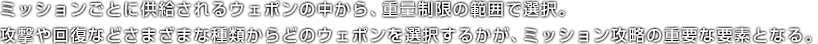 ミッションごとに供給されるウェポンの中から、重量制限の範囲で選択。攻撃や回復などさまざまな種類からどのウェポンを選択するかが、ミッション攻略の重要な要素となる。