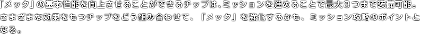 「メック」の基本性能を向上させることができるチップは、ミッションを進めることで最大３つまで装備可能。さまざまな効果をもつチップをどう組み合わせて、「メック」を強化するかも、ミッション攻略のポイントとなる。