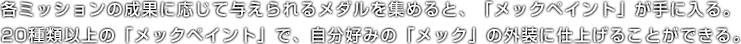 各ミッションの成果に応じて与えられるメダルを集めると、「メックペイント」が手に入る。20種類以上の「メックペイント」で、自分好みの「メック」の外装に仕上げることができる。
