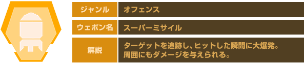 ジャンル：オフェンス　ウェポン名：スーパーミサイル　解説：ターゲットを追跡し、ヒットした瞬間に大爆発。周囲にもダメージを与えられる。