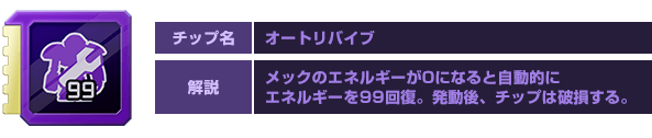 チップ名：オートリバイブ　解説：メックのエネルギーが0になると自動的にエネルギーを99回復。発動後、チップは破損する。