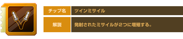 チップ名：ツインミサイル　解説：発射されたミサイルが２つに増殖する。