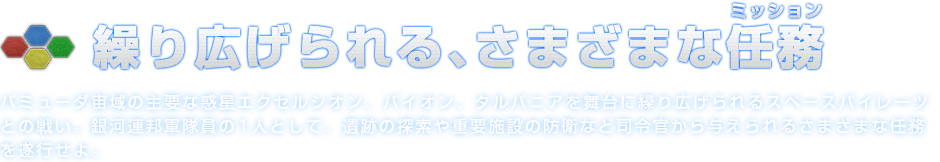繰り広げられる、さまざまな任務（ミッション）バミューダ宙域の主要な惑星エクセルシオン、バイオン、タルバニアを舞台に繰り広げられるスペースパイレーツとの戦い。銀河連邦軍隊員の1人として、遺跡の探索や重要施設の防衛など司令官から与えられるさまざまな任務を遂行せよ。