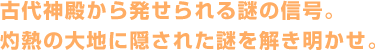 古代神殿から発せられる謎の信号。灼熱の大地に隠された謎を解き明かせ。