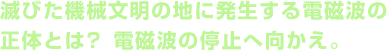 滅びた機械文明の地に発生する電磁波の正体とは？ 電磁波の停止へ向かえ。