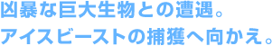 凶暴な巨大生物との遭遇。アイスビーストの捕獲へ向かえ。