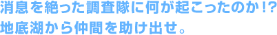 消息を絶った調査隊に何が起こったのか！？地底湖から仲間を助け出せ。